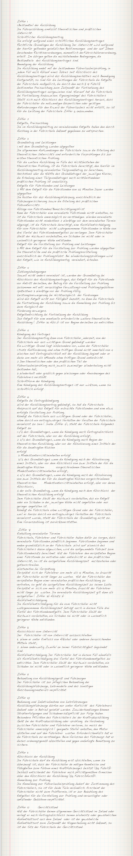 Ziffer 11.Bestandteil der Ausbildung Die Fahrausbildung umfasst theoretischen und praktischen Unterricht.Schriftlicher AusbildungsvertragSie erfolgt aufgrund eines schriftlichen AusbildungsvertragesRechtliche Grundlagen der Ausbildung Der Unterricht wird aufgrund der hierfür geltenden gesetzlichen Bestimmungen  und der auf Ihnen beruhenden Rechtsverordnungen, namentlich derFahrschülerverordnung, erteilt. Im übrigen gelten die nachstehenden Bedingungen, die Bestandteile  des Ausbildungsvertrages sind.Beendigung der AusbildungDie Ausbildung endet mit der bestandenen Fahrerlaubnisprüfung, in jedem Fall nach Ablauf eines Jahres seit Abschluss des Ausbildungsvertrages.Wird das Ausbildungsverhältnis nach Beendigung fortgesetzt, so sind für die Leistungen der Fahrschule die Entgelte der Fahrschule maßgeblich, die durch den nach § 19 FahrlG bestimmten Preisaushang zum Zeitpunkt der Fortsetzung des Ausbildungsvertrages ausgewiesen sind. Hierauf hat die Fahrschule bei Fortsetzung hinzuweisen. Eignungsmängel des Fahrschülers  Stellt sich nach Abschluss des Ausbildungsvertrages heraus, dass der Fahrschüler die notwendigen körperlichen oder geistigen Anforderungen für den Erwerb der Fahrerlaubnis nicht erfüllt, so ist für die Leistung der Fahrschule Ziffer 6 anzuwenden..
Ziffer 2Entgelte, PreisaushangDie im Ausbildungsvertrag zu vereinbarenden Entgelte haben den durch Aushang in der Fahrschule bekannt gegebenen zu entsprechen.
Ziffer 3Grundbetrag und Leistungen1 mit dem Grundbetrag werden abgegolten:Die allgemeinen Aufwendungen der Fahrschule sowie die Erteilung des theoretischen Unterrichts und erforderliche Vorprüfungen bis zur ersten theoretischen Prüfung.Für die weitere Ausbildung im Falle des Nichtbestehen der theoretischen Prüfung, ist die Fahrschule berechtigt, den hierfür im Ausbildungsvertrag vereinbarten Teilgrundbetrag zu berechnen, höchstens aber die Hälfte des Grundbetrages der jeweiligen Klasse; die Erhebung eines Teilgrundbetrages nach nichtbestandener praktischen Prüfung ist unzulässig. Entgelte für Fahrstunden und Leistungen2 Mit dem Entgelt für die Fahrstunden von 45 Minuten Dauer werden abgegolten:Die Kosten für das Ausbildungsfahrzeug, einschließlich der Fahrzeugversicherung sowie die Erteilung des praktischen Fahrunterrichts.Absage von Fahrstunden/BenachrichtigungsfristKann der Fahrschüler eine vereinbarte Fahrstunde nicht einhalten, so ist die Fahrschule unverzüglich zu verständigen. Werden vereinbarte Fahrstunden nicht mindestens 2 Werktage vor dem vereinbarten Termin abgesagt, ist die Fahrschule berechtigt, eine Ausfallentschädigung  für vom Fahrschüler  nicht wahrgenommene Fahrstunden in Höhe von drei Viertel des Fahrstundenentgeltes zu verlangen. Dem Fahrschüler bleibt der Nachweis vorbehalten, ein Schaden sei nicht oder in wesentlich geringerer Höhe entstanden.Entgelt für die Vorstellung zur Prüfung und Leistungen3 Mit dem Entgelt für die Vorstellung zur Prüfung werden abgegolten:Die theoretische und die praktische Prüfungsvorstellung einschließlich der Prüfungsfahrt. Bei Wiederholungsprüfungen wird das Entgelt, wie im Ausbildungsvertag  vereinbart, erhoben.
Ziffer 4Zahlungsbedingungen Soweit nicht anders vereinbart ist, werden der Grundbetrag bei Abschluss des Ausbildungsvertrages, das Entgelt für die Fahrstunde vor Antritt derselben, der Betrag für die Vorstellung zur Prüfung zusammen mit evtl. verauslagten Verwaltungs-und Prüfungsgebühren spätestens 3 Werktage vor der Prüfung fällig.Leistungsverweigerung bei Nichtausgleich  der FordrungenWird das Entgelt nicht zur Fälligkeit bezahlt, so kann die Fahrschule die Fortsetzung der Ausbildung sowie die Anmeldung zur Prüfung bis zum Ausgleich derForderung verweigern.Entgeltentrichtung bei Fortsetzung der AusbildungDas Entgelt für eine eventuelle erforderliche weitere theoretische Ausbildung ( Ziffer 3a Abs.2) ist vor Beginn derselben zu entrichten.
Ziffer 5		Kündigung des VertragesDer Ausbildungsvertrag kann vom Fahrschüler jederzeit, von der Fahrschule nur aus wichtigem Grund gekündigt werden:Ein wichtiger Grund liegt insbesondere vor, wenn der Fahrschüler1 trotz Aufforderung und ohne triftigen Grund nicht innerhalb von 4 Wochen seit Vertragsabschluß mit der Ausbildung beginnt oder er diese um mehr als 3Monate ohne triftigen Grund unterbricht.2 Den theoretischen oder den praktischen Teil der Fahrerlaubnisprüfung nach jeweils zweimaliger Wiederholung nicht bestanden hat,3 Wiederholt oder gröblich gegen Weisungen oder Anordnungen des Fahrlehrers verstößt. Schriftform der KündigungEine Kündigung des Ausbildungsvertrages ist nur wirksam, wenn sie schriftlich erfolgt.
Ziffer 6Entgelte bei VertragskündigungWird der Ausbildungsvertrag gekündigt, so hat die Fahrschule Anspruch auf das Entgelt für erbrachte Fahrstunden und eine etwa erfolgte Vorstellung zur Prüfung.Kündigt die Fahrschule aus wichtigem Grund oder der Fahrschüler, ohne durch ein vertragswidriges Verhalten der Veralten der Fahrschule veranlasst zu sein ( siehe Ziffer 5), steht der Fahrschule folgendes Entgelt zu1 1/5 des Grundbetrages, wenn die Kündigung nach Vertragsabschluss mit der Fahrschule, aber vor der Ausbildung erfolgt;2 2/5 des Grundbetrages, wenn die Kündigung nach Beginn der theoretischen Ausbildung, aber vor der Absolvierung eines Drittels der für die beantragten Klassen erfolgt 3 Mindestunterrichtseinheiten erfolgt.  3/5 des Grundbetrages wenn die Kündigung nach der Absolvierung eines Drittels, aber vor dem Abschluss von zwei Dritteln der für die beantragten Klassen          vorgeschriebenen theoretischen	  Mindestunterrichtseinheiten erfolgt;4 4/5 des Grundbetrages, wenn die Kündigung nach der Absolvierung von zwei Dritteln der für die beantragten Klassen vorgeschriebenen theoretischen      Mindestunterrichtseinheiten erfolgt, aber vor deren Abschluss; 5 der volle Grundbetrag, wenn die Kündigung nach dem Abschluss  der theoretischen Ausbildung erfolgtDem Fahrschüler bleibt der Nachweis vorbehalten, das ein Entgelt oder ein Schaden in der jeweiligen Höhe nicht angefallen oder nur geringer angefallen ist.Kündigt die Fahrschule ohne wichtigen Grund oder der Fahrschüler, weil er hierzu durch ein vertragswidriges Verhalten der Fahrschule veranlasst wurde, steht der Fahrschule der Grundbetrag nicht zu. Eine Vorauszahlung ist zurückzuerstatten.	
 Ziffer 7Einhaltung vereinbarter TermineFahrschule, Fahrlehrer und Fahrschüler haben dafür zu sorgen, dass vereinbarte Fahrstunden pünktlich beginnen. Fahrstunden beginnen und enden grundsätzlich an der Fahrschule. Wird auf Wunsch des Fahrschülers davon abgewichen, wird die aufgewendete Fahrzeit zum Fahrstundensatz berechnet. Hat der Fahrlehrer den verspäteten Beginn einer Fahrstunde zu vertreten oder unterbricht er den praktischen Unterricht, so ist die ausgefallene Ausbildungszeit  nachzuholen oder gutzuschreiben. Wartezeiten bei VerspätungVerspätet sich der Fahrlehrer um mehr als 15 Minuten, so braucht der Fahrschüler nicht länger zu warten.  Hat der Fahrschüler den verspäteten Beginn einer vereinbarten praktischen Ausbildung zu vertreten, so geht die ausgefallene Ausbildungszeit zu seinen Laste. Verspätet er sich um mehr als 15 Minuten, braucht der Fahrlehrer nicht länger zu  warten. Die vereinbarte Ausbildungszeit gilt dann als ausgefallen ( Ziffer 3b Absatz 3)AusfallentschädigungDie Ausfallentschädigung für die vom Fahrschüler nicht wahrgenommene Ausbildungszeit beträgt auch in diesem Falle drei Viertel des Fahrstundenentgelts. Dem Fahrschüler bleibt der Nachweis vorbehalten, ein Schaden sei nicht oder in wesentlich geringerer Höhe entstanden.
Ziffer 8Ausschluss vom UnterrichtDer  Fahrschüler ist von Unterricht auszuschließen:11. Wenn er unter Einfluss von Alkohol oder anderen berauschenden Mitteln steht;2. Wenn anderweitig Zweifel an seiner Fahrtüchtigkeit begründet sind.	Ausfallentschädigung Der Fahrschüler hat in diesem Fall ebenfalls als Ausfallentschädigung drei Viertel des Fahrstundenentgeltes zu entrichten. Dem Fahrschüler bleibt der Nachweis vorbehalten, ein Schaden sei nicht oder in wesentlich geringerer Höhe entstanden.
Ziffer 9Behandlung von Ausbildungsgerät und FahrzeugenDer Fahrschüler ist zur pfleglichen Behandlung der Ausbildungsfahrzeuge, Lehrmodelle und des sonstigen Anschauungsmaterials verpflichtet.
Ziffer 10Bedienung und Inbetriebnahme von LehrfahrzeugenAusbildungsfahrzeuge dürfen nur unter Aufsicht  des Fahrlehrers bedient oder in Betrieb gesetzt werden. Zuwiderhandlungen können Strafverfolgungen und Schadenersatzpflicht zur Folge haben.Besondere Pflichten des Fahrschülers bei der KraftradausbildungGeht bei der Kraftradausbildung oder –prüfung  die Verbindung zwischen Fahrschüler und Fahrlehrer verloren, so muss der Fahrschüler unverzüglich ( geeignete Stelle) anhalten, den Motor abstellen und auf den Fahrlehrer  warten. Erforderlichenfalls hat er die Fahrschule zu verständigen. Beim Verlassen des Fahrzeugs hat er dieses ordnungsgemäß abzustellen und gegen unbefugte Benutzung zu sichern.  
Ziffer 11Abschluss der AusbildungDie Fahrschule darf die Ausbildung erst abschließen, wenn sie überzeugt ist, dass der Fahrschüler de nötigen Kenntnisse und Fähigkeiten zum Führen eines Kraftfahrzeuges besitzt (§16 FahrlG) Deshalb entscheidet der Fahrlehrer nach pflichtgemäßem Ermessen über den Abschluss der Ausbildung (§6 FahrschAusO).Anmeldung zur PrüfungDie Anmeldung zur Fahrerlaubnisprüfung bedarf der Zustimmung des Fahrschülers, sie ist für beide Teile verbindlich. Erscheint der Fahrschüler nicht zum Prüftermin, ist er zur Bezahlung des Entgeltes für die Vorstellung zur Prüfung und verauslagter oder anfallender Gebühren verpflichtet.
Ziffer 12	GerichtsstandHat der Fahrschüler keinen allgemeinen Gerichtsstand im Inland oder verlegt er nach Vertragsabschluss seinen Wohnsitz oder gewöhnlichen Aufenthaltsort aus dem Inland  oder ist der gewöhnliche Aufenthaltsort zum Zeitpunkt der Klageerhebung nicht bekannt, so ist der Sitz der Fahrschule der Gerichtsstand.