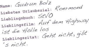 

Name: Gudrun Bolz
Liebstes Urlaubsziel: Roermond
Lieblingsbuch: StVO
Lieblingsfilm: Auf dem Highway ist die Hölle los
Lieblingszitat: Geht nicht, gibt´s nicht.