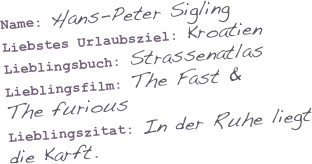 

Name: Hans-Peter Sigling
Liebstes Urlaubsziel: Kroatien
Lieblingsbuch: Strassenatlas
Lieblingsfilm: The Fast & 
The furious
Lieblingszitat: In der Ruhe liegt die Karft.