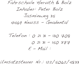 Fahrschule Heruth & Bolz
Inhaber: Peter Bolz
Jasminweg 35
41469 Neuss - Gnadental

Telefon :             0 21 31 - 130 708                       0 21 31 - 150 377 E - Mail :        
Umsatzsteuer Nr.:           122/5062/4833