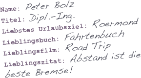 

Name: Peter Bolz
Titel: Dipl.-Ing.
Liebstes Urlaubsziel: Roermond
Lieblingsbuch: Fahrtenbuch
Lieblingsfilm: Road Trip
Lieblingszitat: Abstand ist die beste Bremse!